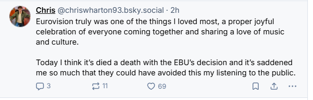 Chris @chriswharton93.bsky.social - 2h

Eurovision truly was one of the things | loved most, a proper joyful
celebration of everyone coming together and sharing a love of music
and culture.

Today | think it's died a death with the EBU's decision and it's saddened
me so much that they could have avoided this my listening to the public.
Qs on O69 oa -
