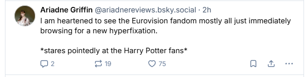 Ariadne Griffin @ariadnereviews.bsky.social - 2h
#W | am heartened to see the Eurovision fandom mostly all just immediately
browsing for a new hyperfixation.
*stares pointedly at the Harry Potter fans*
Q2 219 O75 Qo &
