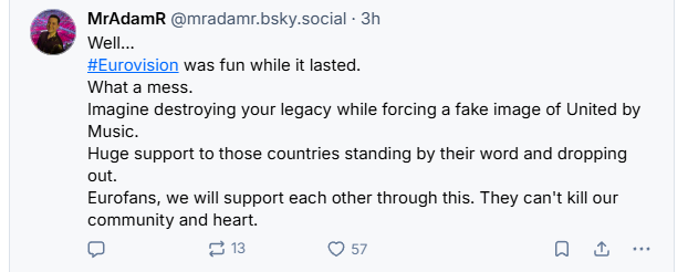 MrAdamR @mradamr.bsky.social - 3h
[+] Well...
#Eurovision was fun while it lasted.
What a mess.
Imagine destroying your legacy while forcing a fake image of United by
Music.
Huge support to those countries standing by their word and dropping
out.
Eurofans, we will support each other through this. They can't kill our
community and heart.
Q =13 Q 57 a & --
