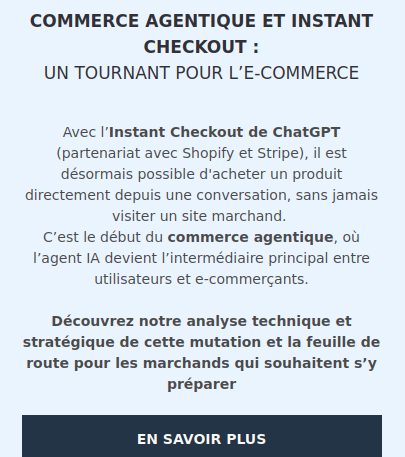 Capture d'écran d'un spam reçu aujourd'hui 


COMMERCE AGENTIQUE ET INSTANT CHECKOUT :
UN TOURNANT POUR L’E-COMMERCE

Avec l’Instant Checkout de ChatGPT (partenariat avec Shopify et Stripe), il est désormais possible d'acheter un produit directement depuis une conversation, sans jamais visiter un site marchand. 
C’est le début du commerce agentique, où l’agent IA devient l’intermédiaire principal entre utilisateurs et e-commerçants.

Découvrez notre analyse technique et stratégique de cette mutation et la feuille de route pour les marchands qui souhaitent s’y préparer
