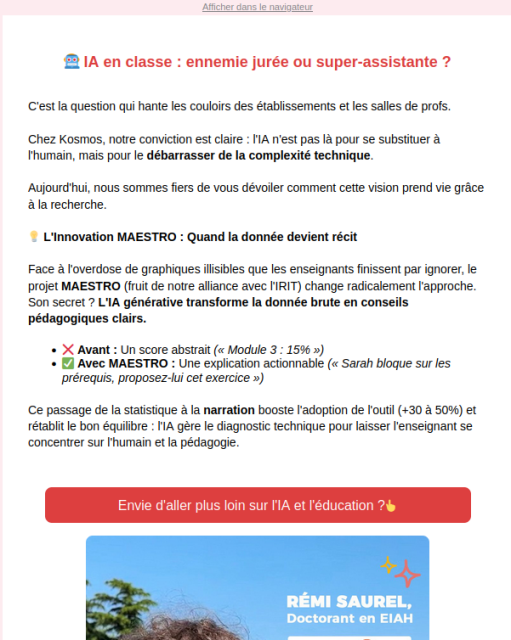 Capture d'écran d'un spam qui propose une ia pour les prof :


🤖 IA en classe : ennemie jurée ou super-assistante ?
­
C'est la question qui hante les couloirs des établissements et les salles de profs.

Chez Kosmos, notre conviction est claire : l'IA n'est pas là pour se substituer à l'humain, mais pour le débarrasser de la complexité technique.

Aujourd'hui, nous sommes fiers de vous dévoiler comment cette vision prend vie grâce à la recherche.

💡 L'Innovation MAESTRO : Quand la donnée devient récit

Face à l'overdose de graphiques illisibles que les enseignants finissent par ignorer, le projet MAESTRO (fruit de notre alliance avec l'IRIT) change radicalement l'approche.

Son secret ? L'IA générative transforme la donnée brute en conseils pédagogiques clairs.

    ❌ Avant : Un score abstrait (« Module 3 : 15% »)

    ✅ Avec MAESTRO : Une explication actionnable (« Sarah bloque sur les prérequis, proposez-lui cet exercice »)

Ce passage de la statistique à la narration booste l'adoption de l'outil (+30 à 50%) et rétablit le bon équilibre : l'IA gère le diagnostic technique pour laisser l'enseignant se concentrer sur l'humain et la pédagogie.
­
Envie d'aller plus loin sur l'IA et l'éducation ?👆
