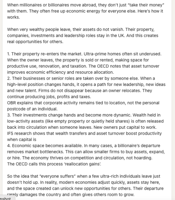 
1. Their property re-enters the market. Ultra-prime homes often sit underused. When the owner leaves, the property is sold or rented, making space for productive use, renovation, and taxation. The OECD notes that asset turnover improves economic efficiency and resource allocation.
2. Their businesses or senior roles are taken over by someone else. When a high-level position changes hands, it opens a path for new leadership, new ideas and new talent. Firms do not disappear because an owner relocates. They continue producing jobs, profits and taxes.
OBR explains that corporate activity remains tied to location, not the personal postcode of an individual. 
3. Their investments change hands and become more dynamic. Wealth held in low-activity assets (like empty property or quietly held shares) is often released back into circulation when someone leaves. New owners put capital to work.
IFS research shows that wealth transfers and asset turnover boost productivity when capital is
4. Economic space becomes available. In many cases, a billionaire’s departure removes market bottlenecks. This can allow smaller firms to buy assets, expand, or hire. The economy thrives on competition and circulation, not hoarding.
The OECD calls this process ‘reallocation gains’.

[Alt text edited for word length - retaining the key elements]