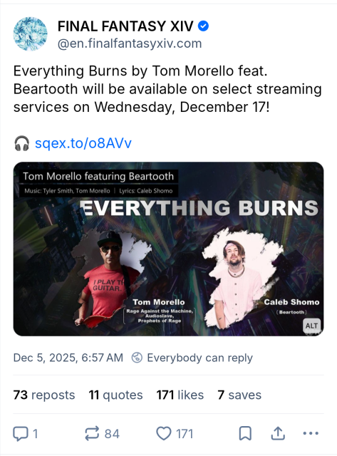 Post from official FFXIV account on Bluesky:

"Everything Burns by Tom Morello feat. Beartooth will be available on select streaming services on Wednesday, December 17!"