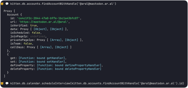 Screenshot of the Kitten shell open in terminal for the currently-running site:

> kitten.db.accounts.findAccountWithHandle('@aral@mastodon.ar.al')

Proxy [
Account {


id: 'ce4c1f2c-2044-47a0-b97e-1bc1a43bfc07',

url: 'https://mastodon.ar.al/@aral',

isVerified: true,

data: Proxy [ [Object], [Object] ],

isScheduled: false,

joinPageIp: undefined,

privatePageIps: Proxy [ [Array], [Object] ],

isTeam: false,

callDays: Proxy [ [Array], [Object] ]
}
get: [Function: bound getHandler], set: [Function: bound setHandler], defineProperty: [Function: bound definePropertyHandler], deleteProperty: [Function: bound deletePropertyHandler]
}
]

> kitten.db.calendar.scheduleInterview(kitten.db.accounts.findAccountWithHandle('@aral@mastodon.ar.al').id)
