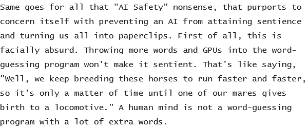 same goes for all that "AI safety” nonsense, that purports to
concern itself with preventing an AI from attaining sentience
and turning us all into paperclips. First of all, this is
facially absurd. Throwing more words and GPUs into the word-
guessing program won't make it sentient. That's like saying,
"Well, we keep breeding these horses to run faster and faster,
so it's only a matter of time until one of our mares gives
birth to a locomotive.” A human mind is not a word-guessing
program with a lot of extra words.
