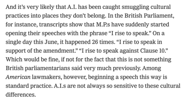 And it's very likely that AI has been caught smuggling cultural practices into places they don't belong.  In the British Parliament, for instance, transcripts show that MPs have suddenly started opening their speeches with the phrase "I rise to speak".  On a single day this June, it happened 26 times.  "I rise to speak in support of the amendment."  "I rise to speak against Clause 10."  Which would be fine, if not for the fact tat this is not someting British parliamentarians said very much previously.  Among *American* lawmakers, however, beginning a speech this way is standard practice.  AIs are not always so sensitive to these cultural differences.