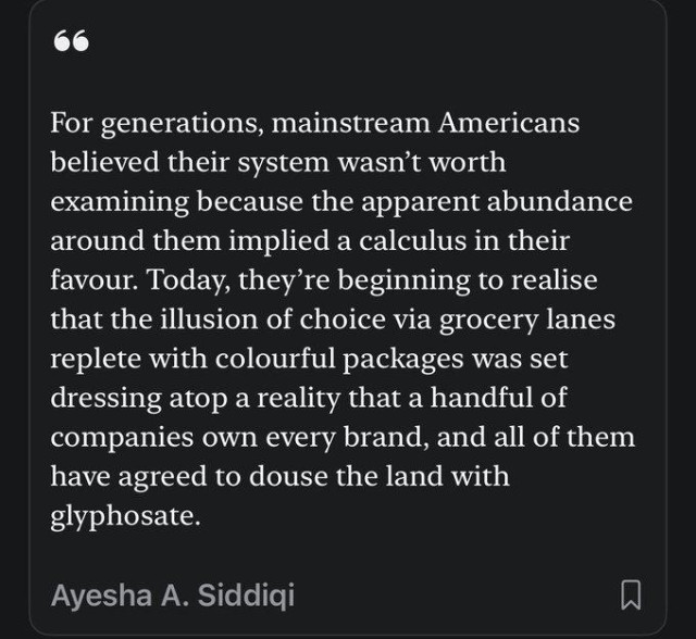 For generations, mainstream Americans believed their system wasn't worth examining because te apparent abundance around them implied a calculus in their favour.  Today, they're beginning to realise that the illusion of choice via grocery lanes replete with colourful packages was set dressing atop a reality that a handful of companies ownn every brand,  and all of them have agreed to douse the land with glyphosate.

Ayesha A Siddiqi