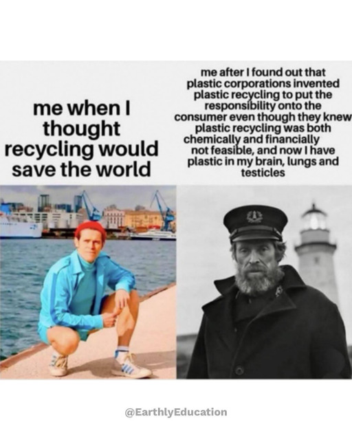 Two panel meme comparing two photos of actor Willem Dafoe. Left panel: Willem Dafoe by a harbour in Wes Anderson’s The Life Aquatic with Steve Zissou, smiling, with the caption “me when I thought recycling would save the world.” Right panel: a black and white image of Dafoe in Robert Eggers’  The Lighthouse, dressed as a grizzled lighthouse keeper, looking tired and serious, with the caption “me after I found out that plastic corporations invented plastic recycling to put the responsibility onto the consumer even though they knew plastic recycling was not chemically or financially feasible, and now I have plastic in my brain, lungs and testicles.” 