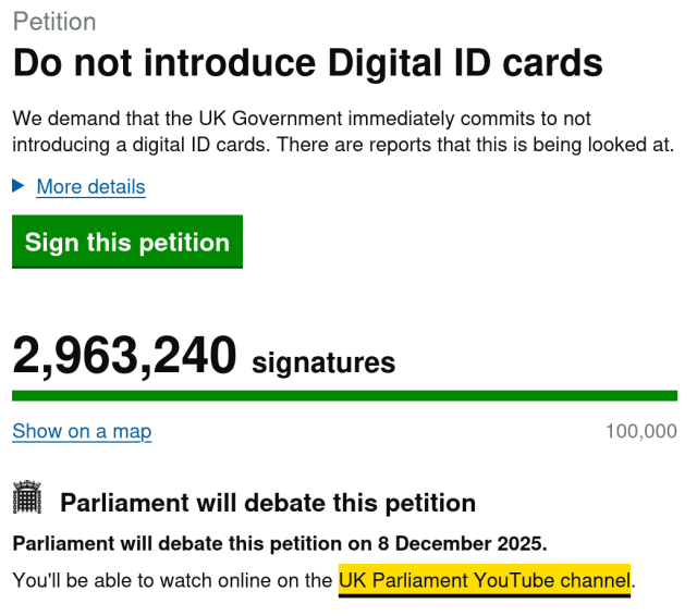 Scrreenshot from petition website:

Petition
Do not introduce Digital ID cards
We demand that the UK Government immediately commits to not
introducing a digital ID cards. There are reports that this is being looked at.


Sign this petition
2,963,240 signatures
|
Show on a map 100,000
= Parliament will debate this petition
Parliament will debate this petition on 8 December 2025.
You'll be able to watch online on the UK Parliament YouTube channel.

