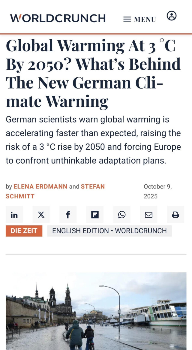WORLDCRUNCH
EMENU
Global Warming At 3 °C
By 2050? What's Behind
The New German Cli-
mate Warning
German scientists warn global warming is
accelerating faster than expected, raising the
risk of a 3 °C rise by 2050 and forcing Europe
to confront unthinkable adaptation plans.
by ELENA ERDMANN and STEFAN
SCHMITT
in
DIE ZEIT
f
October 9,
2025
ENGLISH EDITION • WORLDCRUNCH