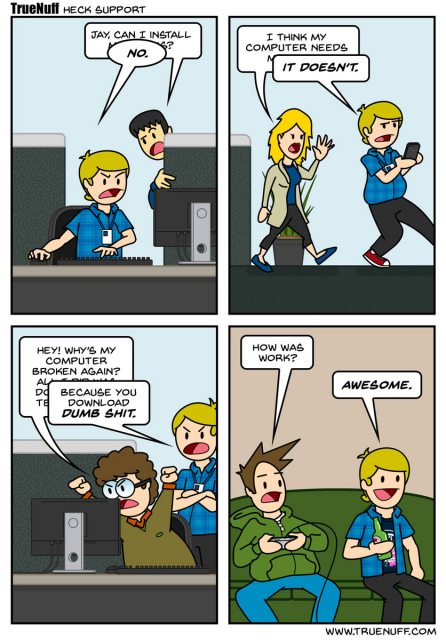 
A comic strip titled "TrueNuff Heck Support"

Jay is IT person and when looking at the coworker monitor, he yells "NO," when asked, "JAY, CAN I INSTALL ...?"

Jay walks away from a female coworker who says, "I THINK MY COMPUTER NEEDS ....," to which he replies, "IT DOESN'T."

Another coworker shouts, "HEY! WHY'S MY COMPUTER BROKEN AGAIN?" Jay yells back, "BECAUSE YOU DOWNLOAD DUMB SHIT."

Later, Jay is relaxing on a couch playing video games. Another person asks him, "HOW WAS WORK?" Jay, holding a bottle, smiles and replies, "AWESOME."