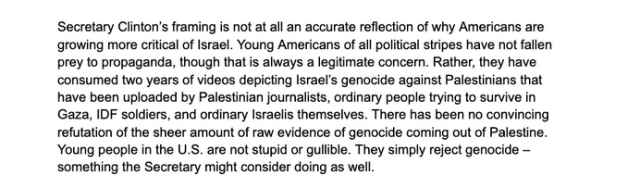 
Secretary Clinton’s framing is not at all an accurate reflection of why Americans are growing more critical of Israel. Young Americans of all political stripes have not fallen prey to propaganda, though that is always a legitimate concern. Rather, they have consumed two years of videos depicting Israel’s genocide against Palestinians that have been uploaded by Palestinian journalists, ordinary people trying to survive in Gaza, IDF soldiers, and ordinary Israelis themselves. There has been no convincing refutation of the sheer amount of raw evidence of genocide coming out of Palestine. Young people in the U.S. are not stupid or gullible. They simply reject genocide – something the Secretary might consider doing as well. 