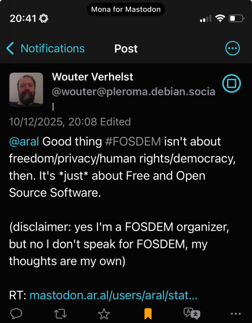 Wouter Verhelst
@wouter@pleroma.debian.socia
10/12/2025, 20:08 Edited
@aral Good thing #FOSDEM isn't about freedom/privacy/human rights/democracy, then. It's *just* about Free and Open Source Software.
(disclaimer: yes I'm a FOSDEM organizer, but no l don't speak for FOSDEM, my thoughts are my own)
RT: mastodon.ar.al/users/aral/stat...