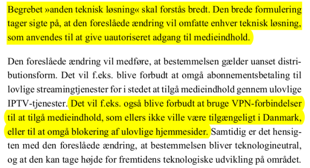English translation of the highlighted part:

The term ‘other technical solution’ should be understood broadly. The broad wording is intended to ensure that the proposed amendment covers any technical solution used to provide unauthorised access to media content.
[..]
For example, it will also be prohibited to use VPN connections to access media content that would otherwise not be available in Denmark, or to circumvent the blocking of illegal websites. 
