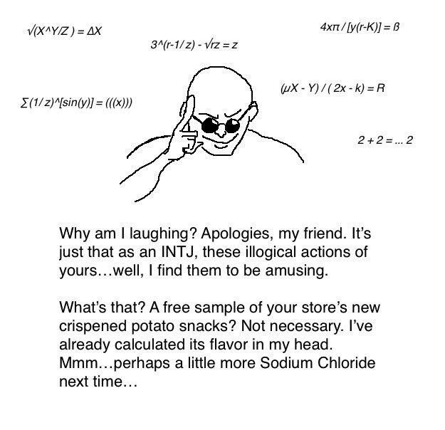 Equations float above the head of a bald man in sunglasses tapping his head with a smirk on his face. 

Why am I laughing? Apologies, my friend. It's just that as an INTJ, these illogical actions of yours...well, I find them to be amusing.

What's that? A free sample of your store's new crispened potato snacks? Not necessary. I've already calculated its flavor in my head. Mmm...perhaps a little more Sodium Chloride next time...