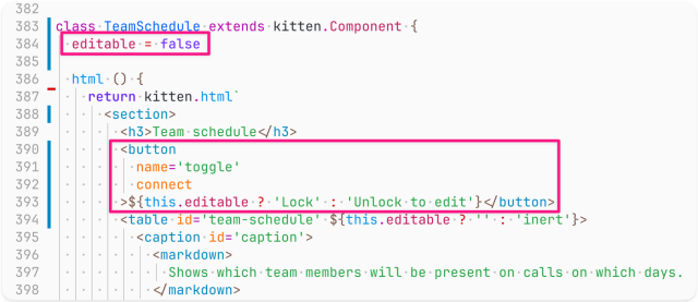 Screenshot of code (the lines editable=false and the button tag code are highlighted):

class TeamSchedule extends kitten.Component {
  editable = false

  html () {
    return kitten.html`
      <section>
        <h3>Team schedule</h3>
        <button
          name='toggle'
          connect
        >${this.editable ? 'Lock' : 'Unlock to edit'}</button>
        <table id='team-schedule' ${this.editable ? '' : 'inert'}>
          <caption id='caption'>
            <markdown>
              Shows which team members will be present on calls on which days.
            </markdown>