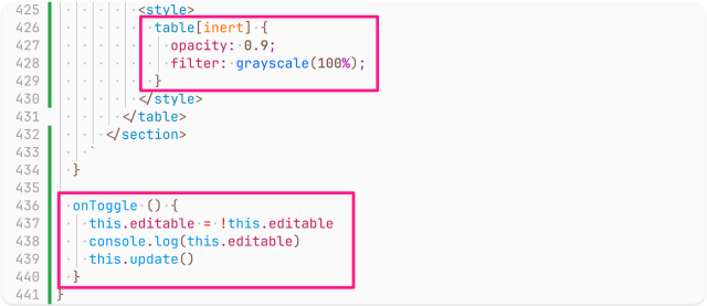 Screenshot of code, continuation of the same class, starting with the end of the html() method from the previous screenshot and going till the end of the class (the table[inert] style and the onToggle() method are highlighted:

          <style>
            table[inert] {
              opacity: 0.9;
              filter: grayscale(100%);
            }
          </style>
        </table>
      </section>
    `
  }

  onToggle () {
    this.editable = !this.editable
    console.log(this.editable)
    this.update()
  }
}