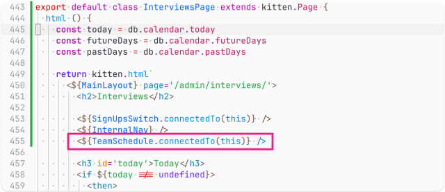 Screenshot of code (the <${TeamSchedule.connectedTo(this)} /> line is highlighted):

export default class InterviewsPage extends kitten.Page {
  html () {
    const today = db.calendar.today
    const futureDays = db.calendar.futureDays
    const pastDays = db.calendar.pastDays

    return kitten.html`
      <${MainLayout} page='/admin/interviews/'>
        <h2>Interviews</h2>

        <${SignUpsSwitch.connectedTo(this)} />
        <${InternalNav} />
        <${TeamSchedule.connectedTo(this)} />

        <h3 id='today'>Today</h3>
        <if ${today !== undefined}>
          <then>