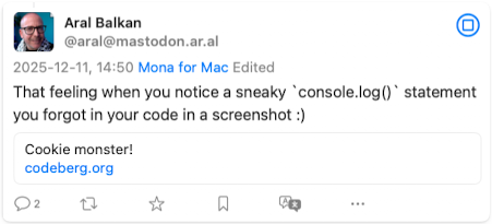 Screenshot of previous post: Aral Balkan
@aral@mastodon.ar.al/
2025-12-11, 14:50 Mona for Mac Edited
That feeling when you notice a sneaky *console.log()' statement you forgot in your code in a screenshot :)
Cookie monster!
codeberg.org