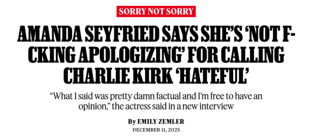 AMANDA SEYFRIED SAYS SHE'S ‘NOT F-CKING APOLOGIZING' FOR CALLING
CHARLIE KIRK ‘HATEFUL'

“What I said was pretty damn factual and I'm free to have an opinion,” the actress said in a new interview

By EMILY ZEMLER
DECEMBER 11, 2025