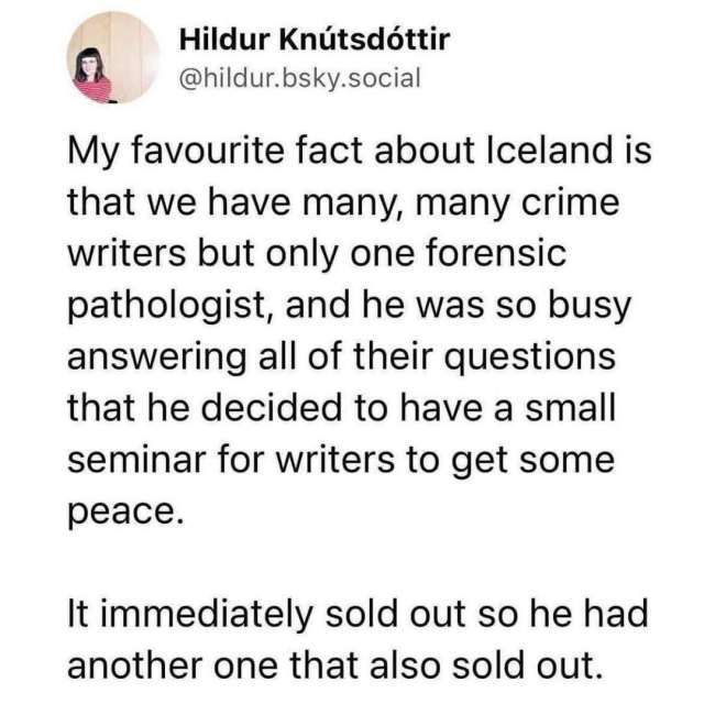 @hildur.bsky.social:
My favourite fact about Iceland is that we have many, many crime writers but only one forensic pathologist, and he was so busy answering all of their questions that he decided to have a small seminar for writers to get some peace. It immediately sold out so he had another one that also sold out.