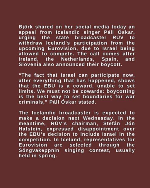 Bjork shared on her social media today an appeal from Icelandic singer Pall Oskar, urging the state broadcaster RUV to withdraw Iceland's participation from the upcoming Eurovision, due to Israel being allowed to compete. The call comes after Ireland, the Netherlands, Spain, and Slovenia also announced their boycott.

“The fact that Israel can participate now, after everything that has happened, shows that the EBU is a coward, unable to set limits. We must not be cowards: boycotting is the best way to set boundaries for war criminals,” Pall Oskar stated.

The Icelandic broadcaster is expected to make a decision next Wednesday. In the
meantime, RUV’s chairman, Stefan J6n Hafstein, expressed disappointment over
the EBU’s decision to include Israel in the competition. In Iceland, representatives for Eurovision are selected through the Songvakeppnin singing contest, usually
held in spring.

