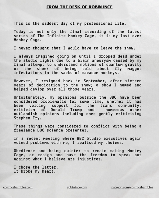 FROM THE DESK OF ROBIN INCE This is the saddest day of my professional life. Today is not only the final recording of the latest series of The Infinite Monkey Cage, it is my last ever Monkey Cage. I never thought that I would have to leave the show. I always imagined going on until I dropped dead under the studio lights due to a brain aneurysm caused by my final attempt to understand notions of quantum gravity oI the shock of being told about fly maggot infestations in the sacks of macaque monkeys. However, I resigned back in September, after sixteen years of dedication to the show; a show I named and helped devlop over all those years. Unfortunately, my opinions outside the BBC have been considered problematic for some time, whether it has been voicing criticism Trump and numerous other outlandish opinions including once gently criticising Stephen Fry. These things were considered to conflict with being a freelance BBC science presenter. In a recent meeting where BBC Studio executives again voiced problems with me, I realised my choices. Obedience and being quieter to remain making Monkey Cage, or resign and have the freedom to speak out against what I believe are injustices. I chose the latter. It broke my heart.