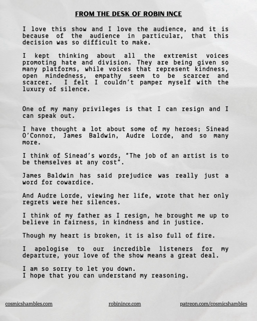 I love this show and I love the audience, and it is because of the audience in particular, that this decision was so difficult to make. I kept thinking about all the extremist voices promoting hate and division. They are being given so many platiorms, while voices that represent kindness, open mindedness, empathy seem to be scarcer and scaIcer. I felt I couldn't pamper myself with the luxury of silence. One of my many privileges is that I can resign and I can speak out. I have thought a lot about some of my heroes; Sinead O'Connor, James Baldwin, Audre Lorde, and so many more. I think of Sinead's words, "The job of an artist is to be themselves at any cost" James Baldwin has said prejudice was really just a word for cowardice. And Audie Lorde, Viewing her life, wrote that her only legrets were her Silences. I think of my father as I resign, he brought me up to believe in fairness, in kindness =R and in justice. Though my heart is broken, it is also full of fire. I apologise to our incredible listeners for my departure, your love of the show means a great deal. I am so sorry to let you down. I hope that you can understand my reasoning.