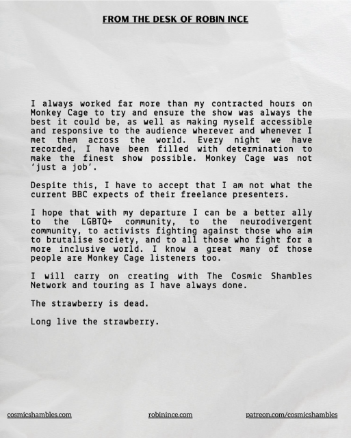 I always worked far more than my contracted hours on Monkey Cage to try and ensure the show was always the best it could be, as well as making myself accessible and responsive to the audience wherever and whenever I recorded arose been orled fredeemination e make the finest show possible. Monkey Cage was not 'just a job' Despite this, I have to accept that I am not what the current BBC expects of their freelance presenters. I hope that with my departure I can be a better ally to the LGBTQ+ community, to the neurodivergent community, to activists fighting against those who aim to brutalise society, and to all those who fight for a more inclusive world. I know a great many of those people are Monkey Cage listeners too. I will carry on creating with The Cosmic Shambles Network and touring as I have always done. The strawberry is dead. Long live the strawberry. cosmicshambles.com robinince.com patreon.com/cosmicshambles