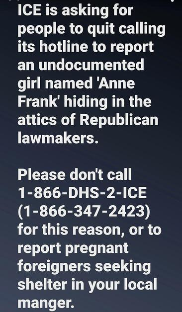 ICE is asking for 
people to quit calling
its hotline to report
an undocumented
girl named ‘Anne
Frank’ hiding in the
attics of Republican
lawmakers.

Please don't call
1-866-DHS-2-ICE
(1-866-347-2423)
for this reason, or to
report pregnant
foreigners seeking
shelter in your local
manger.
