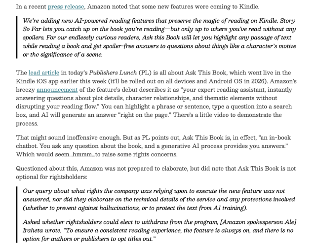 Passage abbreviated to fit. "Story So Far lets you catch up on the book you’re reading—but only up to where you’ve read without any spoilers. For our endlessly curious readers, Ask this Book will let you highlight any passage of text while reading a book and get spoiler-free answers to questions about things like a character’s motive or the significance of a scene. The lead article in today’s Publishers Lunch (PL) is all about Ask This Book, which went live in the Kindle iOS app earlier this week (it’ll be rolled out on all devices and Android OS in 2026). Amazon describes it as “your expert reading assistant, instantly answering questions about plot details, character relationships, and thematic elements without disrupting your reading flow.” You can highlight a phrase or sentence, type a question into a search box, and AI will generate an answer “right on the page.” That might sound inoffensive enough. But as PL points out, Ask This Book is, in effect, “an in-book chatbot. You ask any question about the book, and a generative AI process provides you answers.” Which would seem…hmmm…to raise some rights concerns. Questioned about this, Amazon was not prepared to elaborate, but did note that Ask This Book is not optional for rightsholders: Asked whether rightsholders could elect to withdraw from the program, Iraheta wrote, “To ensure a consistent reading experience, the feature is always on, and there is no option for authors or publishers to opt titles out.”