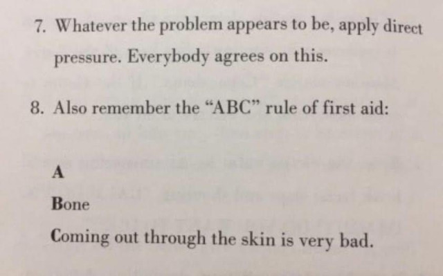 [looks like an excerpt from a book maybe]    

7. Whatever the problem appears to be, apply direct pressure. Everybody agrees on this.        

8. Also remember the "ABC" rule of first aid:    

A       

Bone      

Coming out through the skin is very bad.