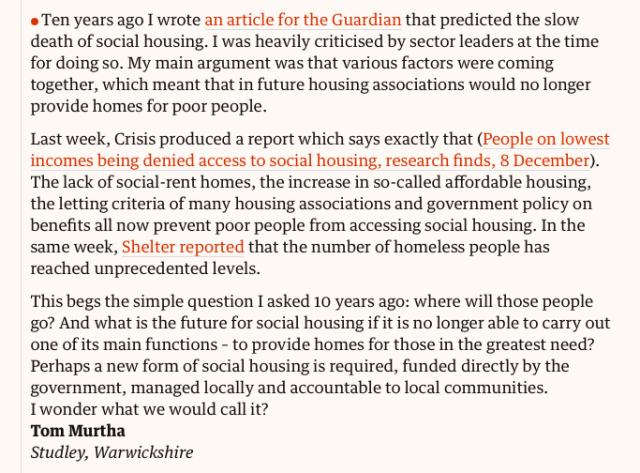  Ten years ago I wrote an article for the Guardian that predicted the slow death of social housing. I was heavily criticised by sector leaders at the time for doing so. My main argument was that various factors were coming together, which meant that in future housing associations would no longer provide homes for poor people.

Last week, Crisis produced a report which says exactly that (People on lowest incomes being denied access to social housing, research finds, 8 December). The lack of social-rent homes, the increase in so-called affordable housing, the letting criteria of many housing associations and government policy on benefits all now prevent poor people from accessing social housing. In the same week, Shelter reported that the number of homeless people has reached unprecedented levels.

This begs the simple question I asked 10 years ago: where will those people go? And what is the future for social housing if it is no longer able to carry out one of its main functions – to provide homes for those in the greatest need? Perhaps a new form of social housing is required, funded directly by the government, managed locally and accountable to local communities. I wonder what we would call it?
Tom Murtha
Studley, Warwickshire