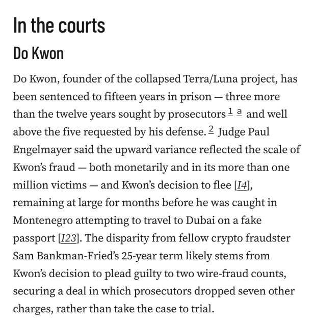 In the courts
Do Kwon
Do Kwon, founder of the collapsed Terra/Luna project, has been sentenced to fifteen years in prison — three more than the twelve years sought by prosecutors1a and well above the five requested by his defense.2 Judge Paul Engelmayer said the upward variance reflected the scale of Kwon’s fraud — both monetarily and in its more than one million victims — and Kwon’s decision to flee [I4], remaining at large for months before he was caught in Montenegro attempting to travel to Dubai on a fake passport [I23]. The disparity from fellow crypto fraudster Sam Bankman‑Fried’s 25‑year term likely stems from Kwon’s decision to plead guilty to two wire‑fraud counts, securing a deal in which prosecutors dropped seven other charges, rather than take the case to trial.