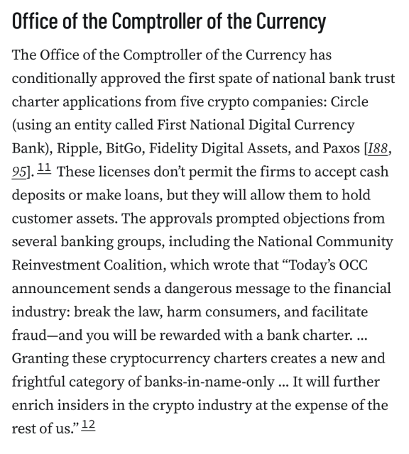 Office of the Comptroller of the Currency
The Office of the Comptroller of the Currency has conditionally approved the first spate of national bank trust charter applications from five crypto companies: Circle (using an entity called First National Digital Currency Bank), Ripple, BitGo, Fidelity Digital Assets, and Paxos [I88, 95].11 These licenses don’t permit the firms to accept cash deposits or make loans, but they will allow them to hold customer assets. The approvals prompted objections from several banking groups, including the National Community Reinvestment Coalition, which wrote that “Today’s OCC announcement sends a dangerous message to the financial industry: break the law, harm consumers, and facilitate fraud—and you will be rewarded with a bank charter. ... Granting these cryptocurrency charters creates a new and frightful category of banks-in-name-only ... It will further enrich insiders in the crypto industry at the expense of the rest of us.”12