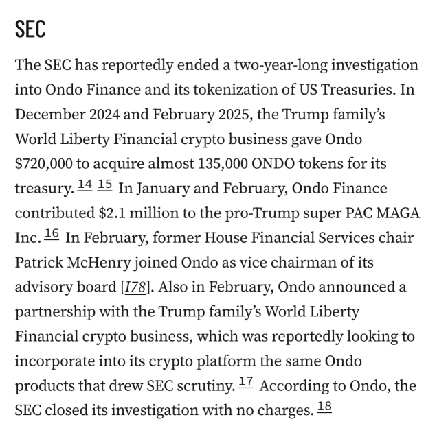 SEC
The SEC has reportedly ended a two-year-long investigation into Ondo Finance and its tokenization of US Treasuries. In December 2024 and February 2025, the Trump family’s World Liberty Financial crypto business gave Ondo $720,000 to acquire almost 135,000 ONDO tokens for its treasury.1415 In January and February, Ondo Finance contributed $2.1 million to the pro-Trump super PAC MAGA Inc.16 In February, former House Financial Services chair Patrick McHenry joined Ondo as vice chairman of its advisory board [I78]. Also in February, Ondo announced a partnership with the Trump family’s World Liberty Financial crypto business, which was reportedly looking to incorporate into its crypto platform the same Ondo products that drew SEC scrutiny.17 According to Ondo, the SEC closed its investigation with no charges.18