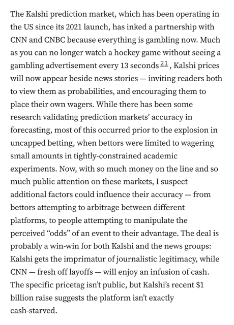 The Kalshi prediction market, which has been operating in the US since its 2021 launch, has inked a partnership with CNN and CNBC because everything is gambling now. Much as you can no longer watch a hockey game without seeing a gambling advertisement every 13 seconds21, Kalshi prices will now appear beside news stories — inviting readers both to view them as probabilities, and encouraging them to place their own wagers. While there has been some research validating prediction markets’ accuracy in forecasting, most of this occurred prior to the explosion in uncapped betting, when bettors were limited to wagering small amounts in tightly-constrained academic experiments. Now, with so much money on the line and so much public attention on these markets, I suspect additional factors could influence their accuracy — from bettors attempting to arbitrage between different platforms, to people attempting to manipulate the perceived “odds” of an event to their advantage. The deal is probably a win-win for both Kalshi and the news groups: Kalshi gets the imprimatur of journalistic legitimacy, while CNN — fresh off layoffs — will enjoy an infusion of cash. The specific pricetag isn’t public, but Kalshi’s recent $1 billion raise suggests the platform isn’t exactly cash‑starved.