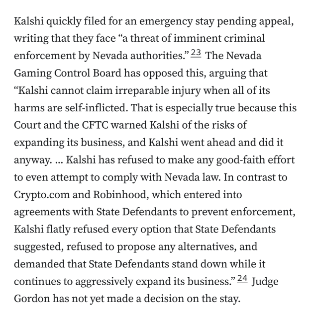 Kalshi quickly filed for an emergency stay pending appeal, writing that they face “a threat of imminent criminal enforcement by Nevada authorities.”23 The Nevada Gaming Control Board has opposed this, arguing that “Kalshi cannot claim irreparable injury when all of its harms are self-inflicted. That is especially true because this Court and the CFTC warned Kalshi of the risks of expanding its business, and Kalshi went ahead and did it anyway. ... Kalshi has refused to make any good-faith effort to even attempt to comply with Nevada law. In contrast to Crypto.com and Robinhood, which entered into agreements with State Defendants to prevent enforcement, Kalshi flatly refused every option that State Defendants suggested, refused to propose any alternatives, and demanded that State Defendants stand down while it continues to aggressively expand its business.”24 Judge Gordon has not yet made a decision on the stay.