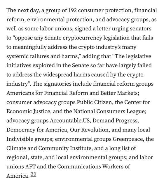 The next day, a group of 192 consumer protection, financial reform, environmental protection, and advocacy groups, as well as some labor unions, signed a letter urging senators to “oppose any Senate cryptocurrency legislation that fails to meaningfully address the crypto industry’s many systemic failures and harms,” adding that “The legislative initiatives explored in the Senate so far have largely failed to address the widespread harms caused by the crypto industry”. The signatories include financial reform groups Americans for Financial Reform and Better Markets; consumer advocacy groups Public Citizen, the Center for Economic Justice, and the National Consumers League; advocacy groups Accountable.US, Demand Progress, Democracy for America, Our Revolution, and many local Indivisible groups; environmental groups Greenpeace, the Climate and Community Institute, and a long list of regional, state, and local environmental groups; and labor unions AFT and the Communications Workers of America.30