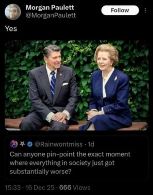 The image shows two people, Regan & Thatcher, seated on a dark-colored bench outdoors. The person on the left is wearing a dark suit with a red tie, and is smiling with hands clasped in front of them. The person on the right is wearing a dark suit and a light-colored scarf, and is also smiling. Both are positioned against a backdrop of lush green foliage. There is a Twitter handle and a timestamp visible below the image. 

The text below the image reads: “Can anyone pin-point the exact moment where everything in society just substantially got worse?” 
The timestamp reads: “15:33 · 16 Dec 25 · 666 Views”.

Provided by @altbot