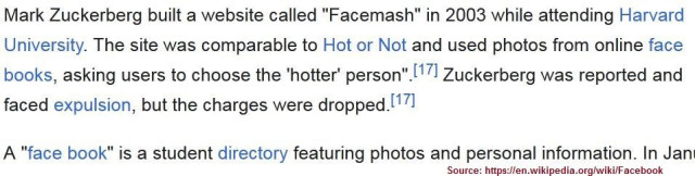 Screenshot from Wikipedia: 
Mark Zuckerberg built a website called "Facemash" in 2003 while attending Harvard

University. The site was comparable to Hot or Not and used photos from online face books, asking users to choose the "hotter person” Zuckerberg was reported and faced expulsion, but the charges were dropped.

A "face book" is a student directory featuring photos and personal information. 
Source: https://en.wikipedia.org/wiki/Facebook
