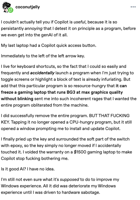 coconutjelly:

I couldn't actually tell you if Copilot is useful, because it is so persistantly annoying that I detest it on principle as a program, before we even get into the genAI of it all. 

My last laptop had a Copilot quick access button. 

Immediately to the left of the left arrow key.

I live for keyboard shortcuts, so the fact that I could so easily and frequently and accidentally launch a program when I'm just trying to toggle screens or highlight a block of text is already infuriating. But add that this particular program is so resource-hungry that it can freeze a gaming laptop that runs BG3 at max graphics quality without blinking sent me into such incoherent rages that I wanted the entire program obliterated from the machine.

I did successfully remove the entire program. BUT THAT FUCKING KEY. Tapping it no longer opened a CPU-hungry program, but it still opened a window prompting me to install and update Copilot. 

I finally pried up the key and surrounded the soft part of the switch with epoxy, so the key simply no longer moved if I accidentally touched it. I voided the warranty on a $1500 gaming laptop to make Copilot stop fucking bothering me.

Is it good AI? I have no idea. 

I'm still not even sure what it's supposed to do to improve my Windows experience. All it did was deteriorate my Windows experience until I was driven to hardware sabotage. 