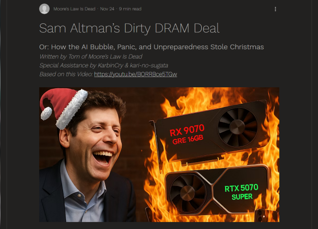 Headline and photo.

Headline: 
Moore's Law Is Dead, Nov 24, 9 min read

Sam Altman’s Dirty DRAM Deal

Or: How the AI Bubble, Panic, and Unpreparedness Stole Christmas

Written by Tom of Moore’s Law Is Dead

Special Assistance by KarbinCry & kari-no-sugata

Based on this Video: https://youtu.be/BORRBce5TGw

Photo: Collage of Sam Altman in a tiny Santa hat laughing with a wide open mouth on the left, and memory chips on fire on the right.