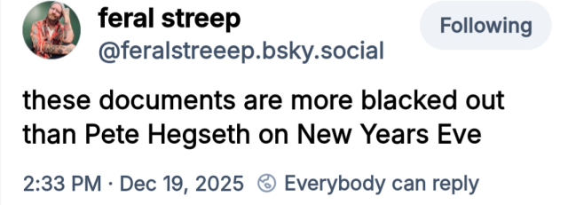 From Bsky Dev 19 2025  Re: #EpsteinFiles
"These documents are more blacked out than Pete #Hegseth on New Year's Eve." - - feral streep