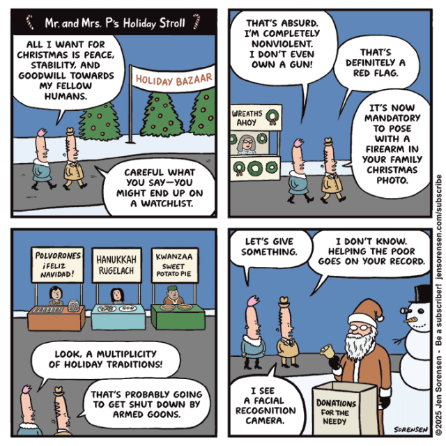 Mr. and Mrs. P's Holiday Stroll

Mr. and Mrs. Perkins walking into Holiday Bazaar

MRS. P: ALL I WANT FOR CHRISTMAS IS PEACE, STABILITY, AND GOODWILL TOWARDS MY FELLOW HUMANS.

MR. P: CAREFUL WHAT YOU SAY--YOU MIGHT END UP ON A WATCHLIST.


MRS. P: THAT'S ABSURD. I'M COMPLETELY NONVIOLENT.
I DON'T EVEN OWN A GUN!

MR. P: THAT'S DEFINITELY A RED FLAG.

IT'S NOW MANDATORY TO POSE WITH A FIREARM IN YOUR FAMILY CHRISTMAS PHOTO.


Vendor kiosk in background: WREATHS АНОY



Vendor kiosks: POLVORONES ¡FELIZ NAVIDAD!
HANUKKAH RUGELACH
KWANZAA SWEET POTATO PIE

MRS. P: LOOK, A MULTIPLICITY OF HOLIDAY TRADITIONS!

MR. P: THAT'S PROBABLY GOING TO GET SHUT DOWN BY ARMED GOONS.


SANTA SOLICITING DONATIONS FOR THE NEEDY

MRS. P: LET'S GIVE SOMETHING.

MR. P: I DON'T KNOW. HELPING THE POOR GOES ON YOUR RECORD.
I SEE A FACIAL RECOGNITION CAMERA.

CAMERA IN SNOWMAN