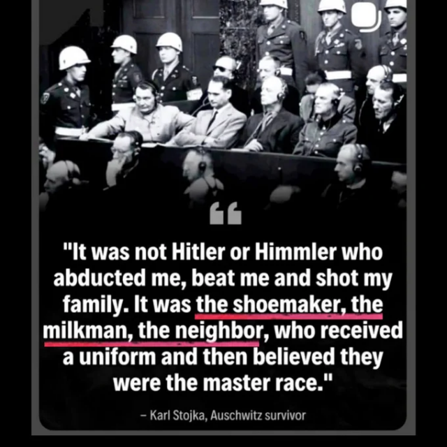 Black and white historical photograph of the Nuremberg trials defendants' dock, showing Nazi war criminals in suits and headphones, with uniformed guards standing behind them.

Overlaid text in white with key phrases highlighted in red:

“It was not Hitler or Himmler who abducted me, beat me and shot my family. It was the shoemaker, the milkman, the neighbor, who received a uniform and then believed they were the master race.”

– Karl Stojka, Auschwitz survivor

The image is styled as a quote card with rounded corners and a dark background.
