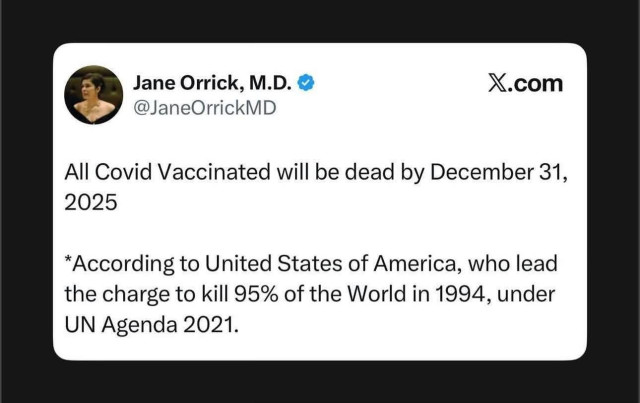 A tweet from @JaneOrrickMD:
All Covid Vaccinated will be dead by December 31st,2025

*According to United States of America, who lead the charge to kill 95% of the World in 1994, under UN Agenda 2021