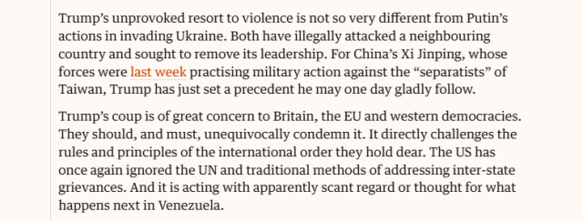 Trump’s unprovoked resort to violence is not so very different from Putin’s
actions in invading Ukraine. Both have illegally attacked a neighbouring
country and sought to remove its leadership. For China’s Xi Jinping, whose
forces were last week practising military action against the “separatists” of
Taiwan, Trump has just set a precedent he may one day gladly follow.
‘Trump’s coup is of great concern to Britain, the EU and western democracies.
They should, and must, unequivocally condemn it. It directly challenges the
rules and principles of the international order they hold dear. The US has
once again ignored the UN and traditional methods of addressing inter-state
grievances. And it is acting with apparently scant regard or thought for what
happens next in Venezuela.
