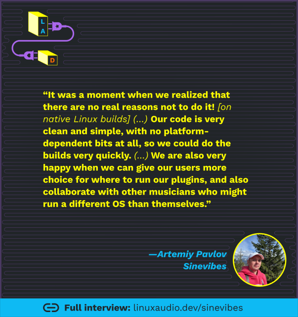 Quote from interview with Artemiy Pavlov of Sinevibes: “It was a moment when we realized that there are no real reasons not to do it (build for native Linux, red)! Our code is very clean and simple, with no platform-dependent bits at all, so we could do the builds very quickly (...). We are also very happy when we can give our users more choice for where to run our plugins, and also collaborate with other musicians who might run a different OS than themselves.”