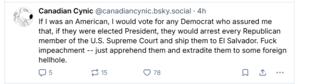 [= Canadian Cynic @canadiancynic.bsky.social - 4h

“x® If | was an American, | would vote for any Democrat who assured me
that, if they were elected President, they would arrest every Republican
member of the U.S. Supreme Court and ship them to EI Salvador. Fuck
impeachment -- just apprehend them and extradite them to some foreign
hellhole.
Os [=35] Os oa
